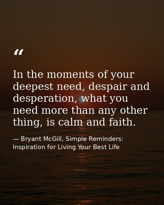 In the moments of your deepest need, despair and desperation, what you need more than any other thing, is calm and faith — Bryant McGill, Simple Reminders: Inspiration for Living Your Best Life