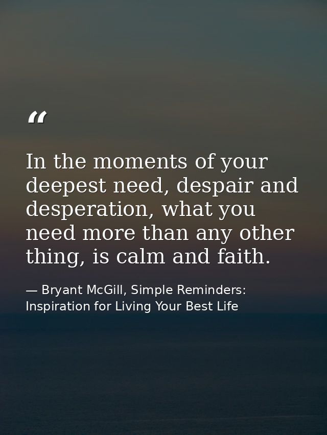 In the moments of your deepest need, despair and desperation, what you need more than any other thing, is calm and faith — Bryant McGill, Simple Reminders: Inspiration for Living Your Best Life