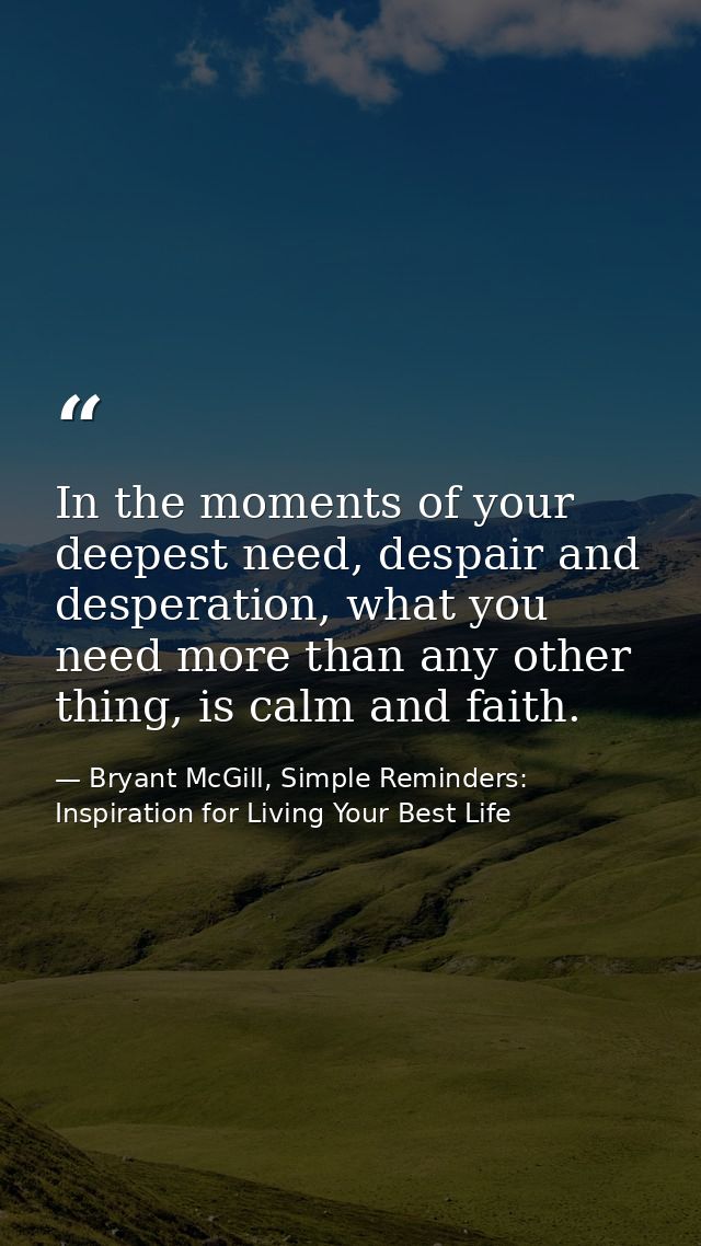 In the moments of your deepest need, despair and desperation, what you need more than any other thing, is calm and faith — Bryant McGill, Simple Reminders: Inspiration for Living Your Best Life
