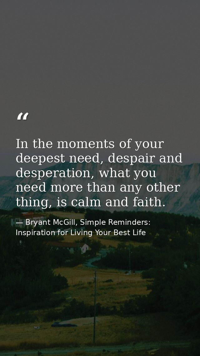 In the moments of your deepest need, despair and desperation, what you need more than any other thing, is calm and faith — Bryant McGill, Simple Reminders: Inspiration for Living Your Best Life
