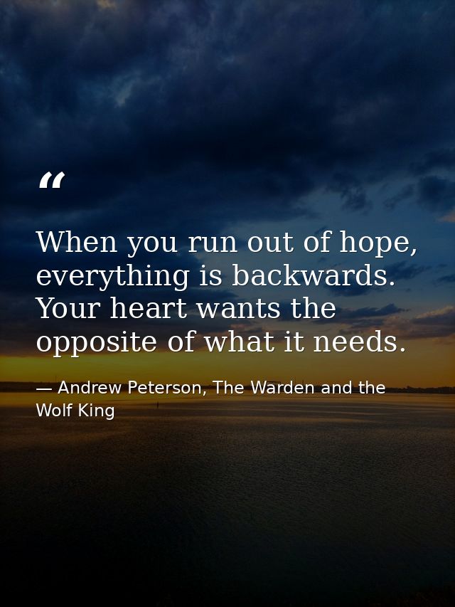 When you run out of hope, everything is backwards. Your heart wants the opposite of what it needs. — Andrew Peterson, The Warden and the Wolf King