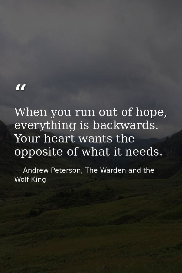 When you run out of hope, everything is backwards. Your heart wants the opposite of what it needs. — Andrew Peterson, The Warden and the Wolf King