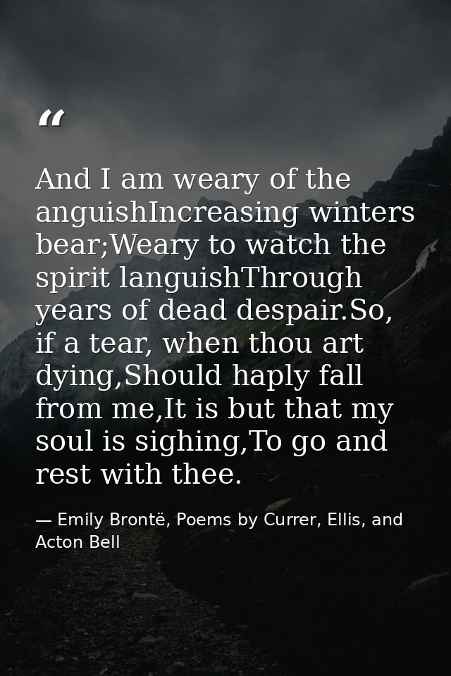 And I am weary of the anguishIncreasing winters bear;Weary to watch the spirit languishThrough years of dead despair.So, — Emily Brontë, Poems by Currer, Ellis, and Acton Bell