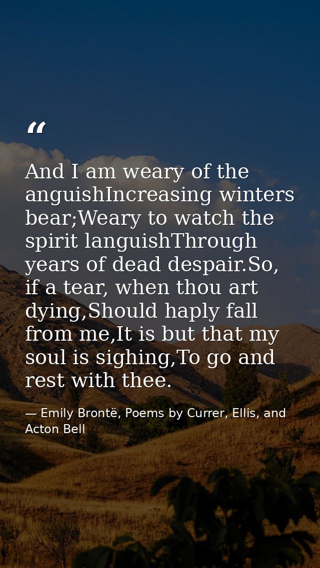 And I am weary of the anguishIncreasing winters bear;Weary to watch the spirit languishThrough years of dead despair.So, — Emily Brontë, Poems by Currer, Ellis, and Acton Bell