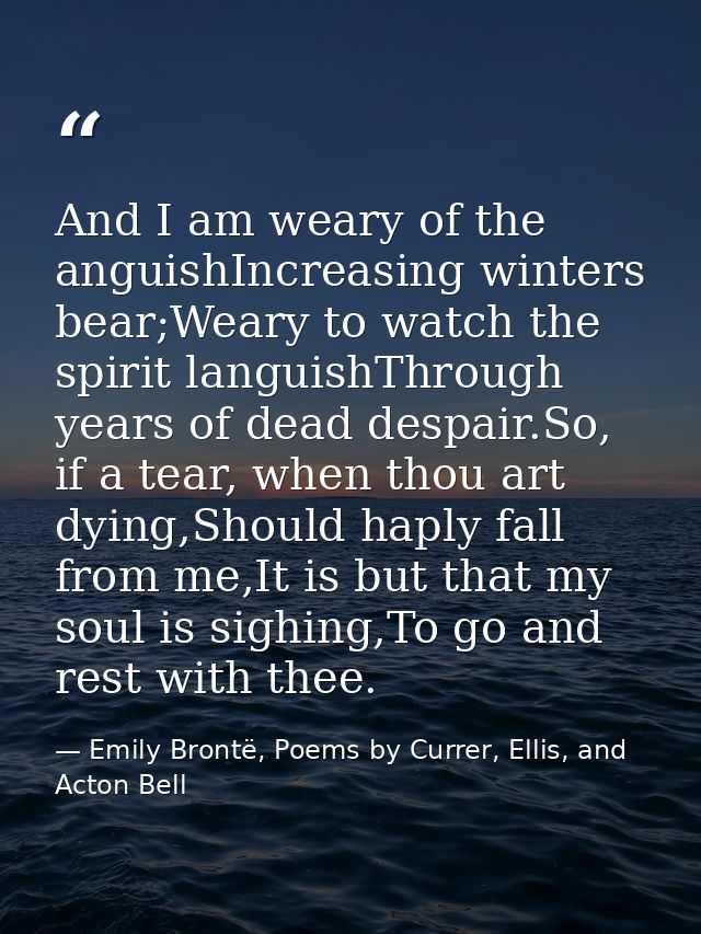 And I am weary of the anguishIncreasing winters bear;Weary to watch the spirit languishThrough years of dead despair.So, — Emily Brontë, Poems by Currer, Ellis, and Acton Bell