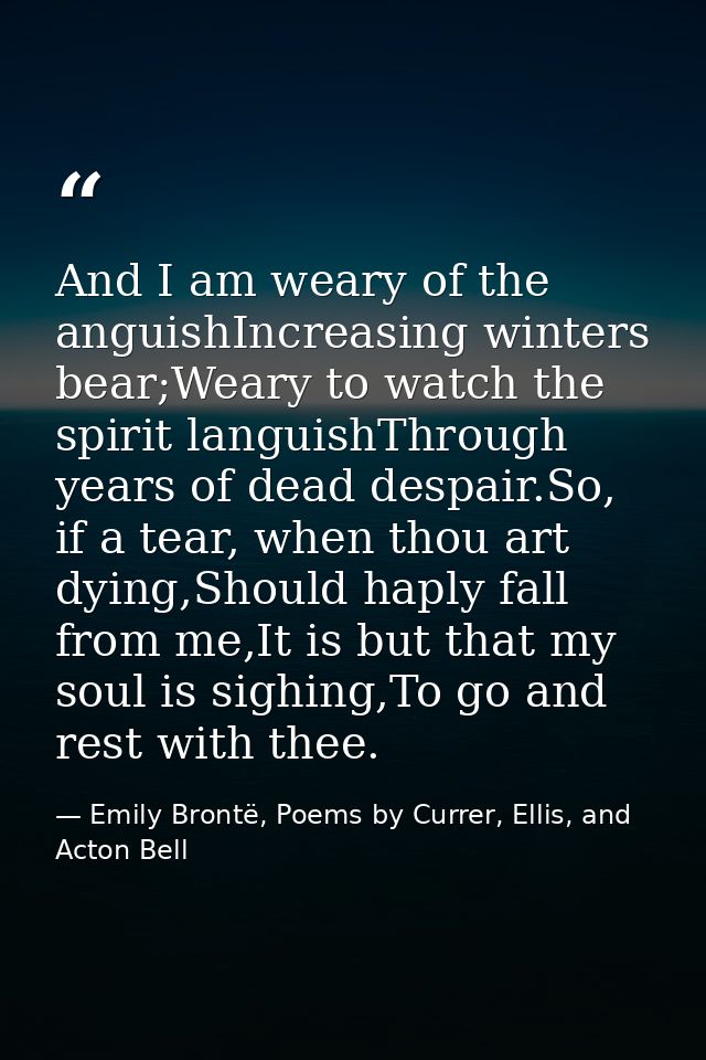 And I am weary of the anguishIncreasing winters bear;Weary to watch the spirit languishThrough years of dead despair.So, — Emily Brontë, Poems by Currer, Ellis, and Acton Bell