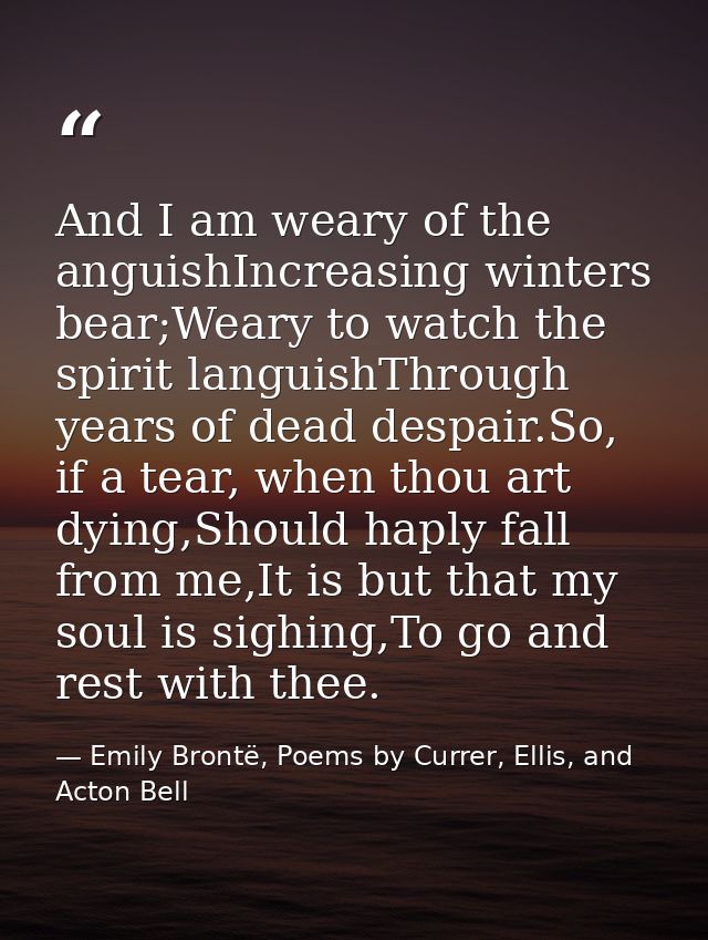 And I am weary of the anguishIncreasing winters bear;Weary to watch the spirit languishThrough years of dead despair.So, — Emily Brontë, Poems by Currer, Ellis, and Acton Bell