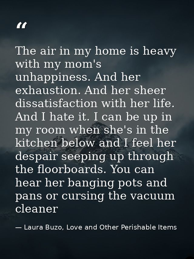 The air in my home is heavy with my mom's unhappiness. And her exhaustion. And her sheer dissatisfaction with her life.  — Laura Buzo, Love and Other Perishable Items