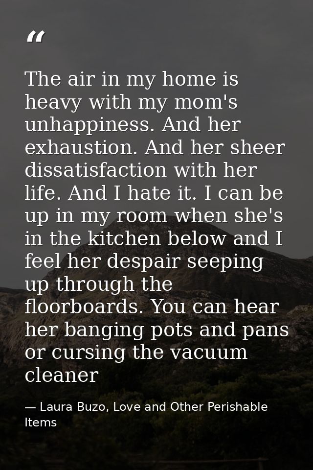 The air in my home is heavy with my mom's unhappiness. And her exhaustion. And her sheer dissatisfaction with her life.  — Laura Buzo, Love and Other Perishable Items
