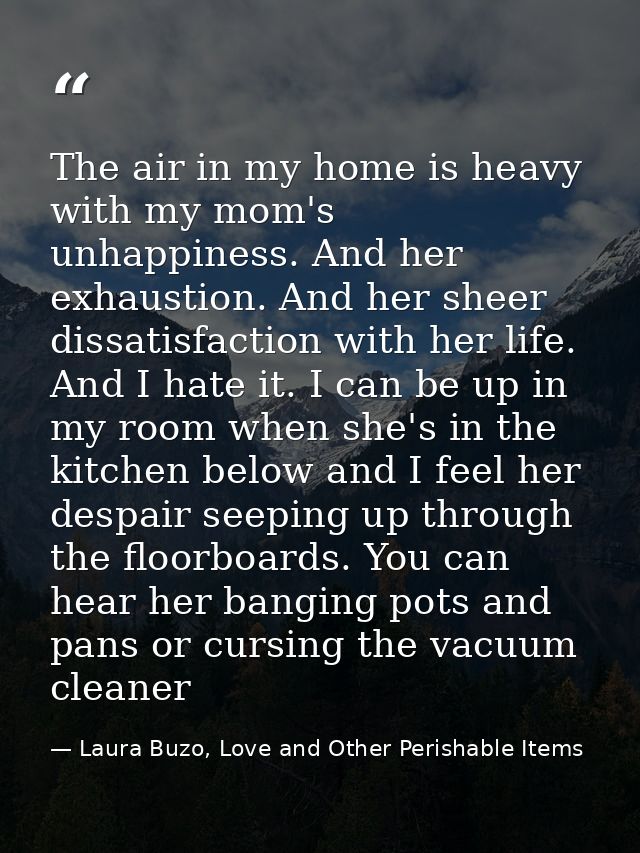 The air in my home is heavy with my mom's unhappiness. And her exhaustion. And her sheer dissatisfaction with her life.  — Laura Buzo, Love and Other Perishable Items