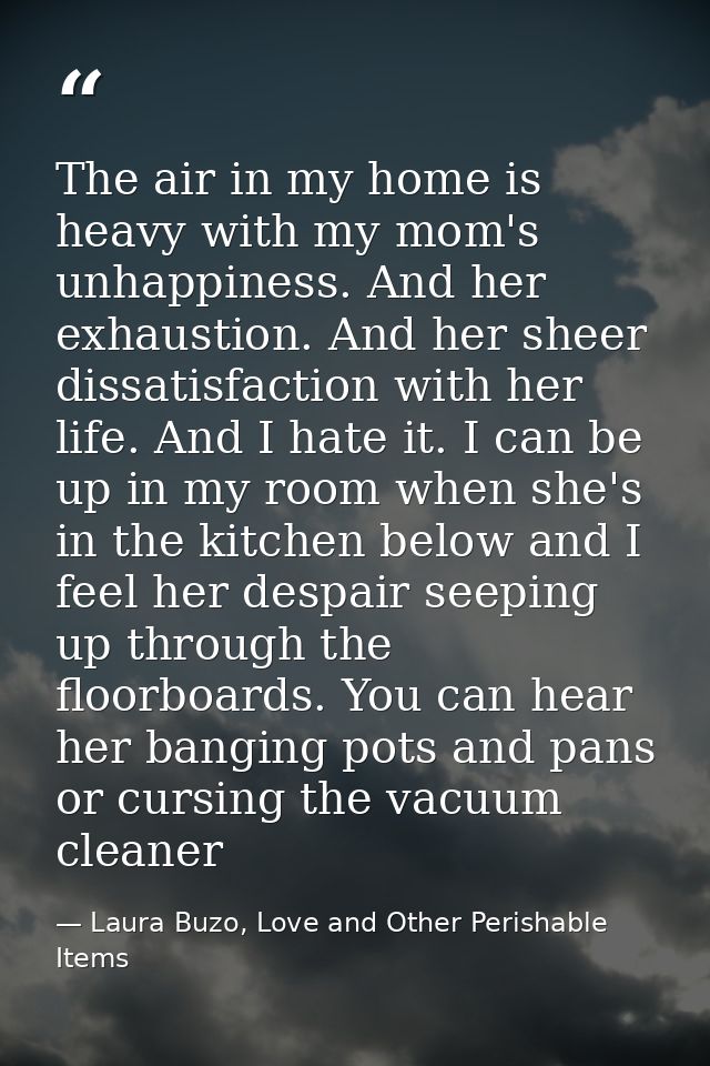 The air in my home is heavy with my mom's unhappiness. And her exhaustion. And her sheer dissatisfaction with her life.  — Laura Buzo, Love and Other Perishable Items