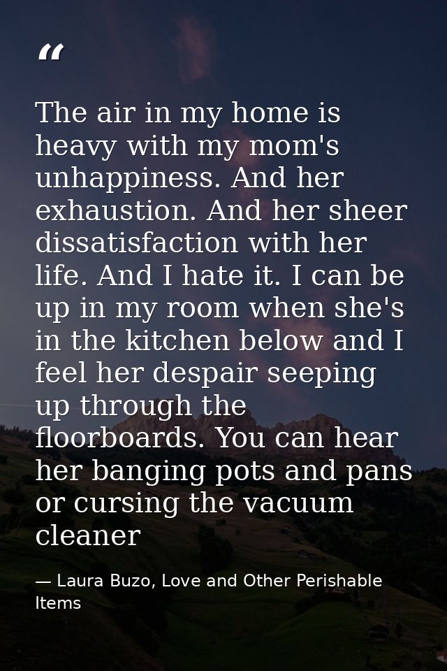 The air in my home is heavy with my mom's unhappiness. And her exhaustion. And her sheer dissatisfaction with her life.  — Laura Buzo, Love and Other Perishable Items