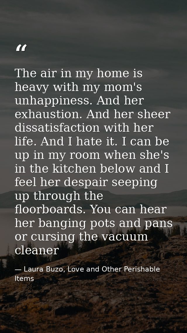 The air in my home is heavy with my mom's unhappiness. And her exhaustion. And her sheer dissatisfaction with her life.  — Laura Buzo, Love and Other Perishable Items