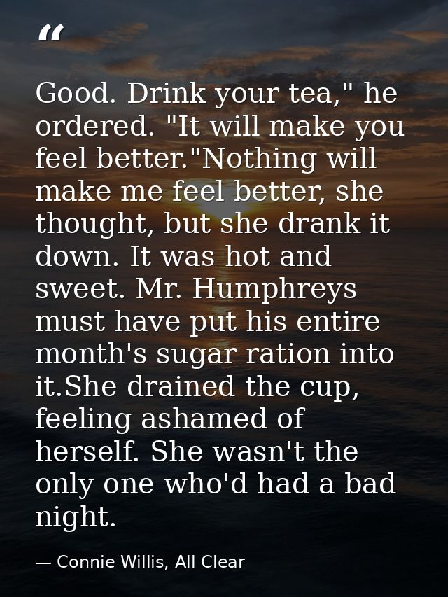 Good. Drink your tea," he ordered. "It will make you feel better."Nothing will make me feel better, she thought, but she — Connie Willis, All Clear