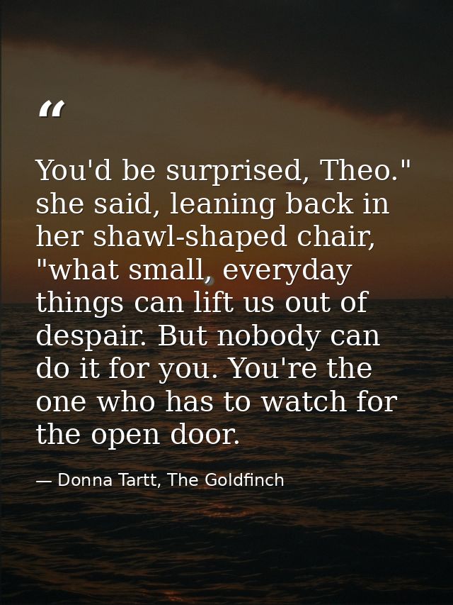 You'd be surprised, Theo." she said, leaning back in her shawl-shaped chair, "what small, everyday things can lift us ou — Donna Tartt, The Goldfinch