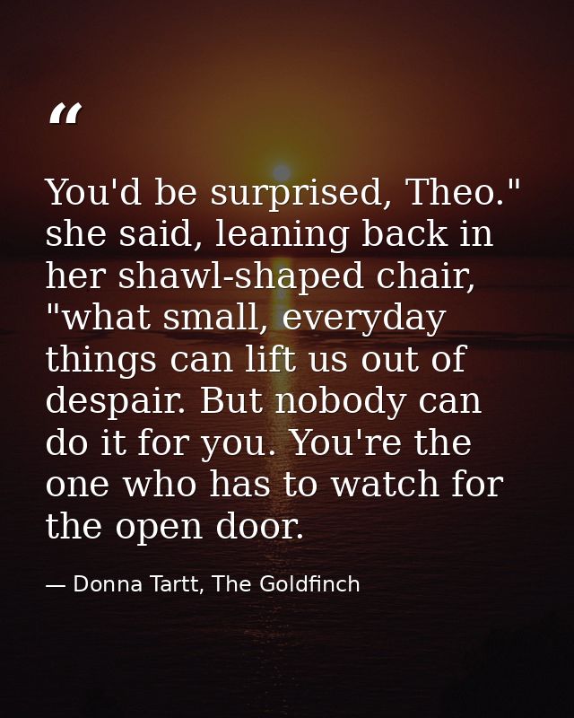 You'd be surprised, Theo." she said, leaning back in her shawl-shaped chair, "what small, everyday things can lift us ou — Donna Tartt, The Goldfinch