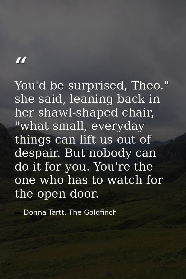 You'd be surprised, Theo." she said, leaning back in her shawl-shaped chair, "what small, everyday things can lift us ou — Donna Tartt, The Goldfinch