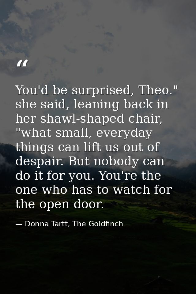 You'd be surprised, Theo." she said, leaning back in her shawl-shaped chair, "what small, everyday things can lift us ou — Donna Tartt, The Goldfinch