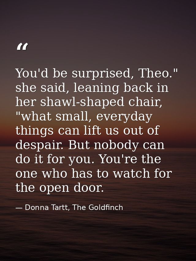 You'd be surprised, Theo." she said, leaning back in her shawl-shaped chair, "what small, everyday things can lift us ou — Donna Tartt, The Goldfinch