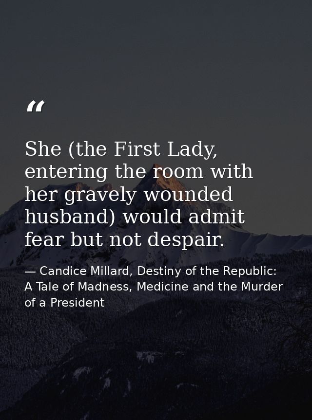 She (the First Lady, entering the room with her gravely wounded husband) would admit fear but not despair. — Candice Millard, Destiny of the Republic: A Tale of Madness, Medicine and the Murder of a President
