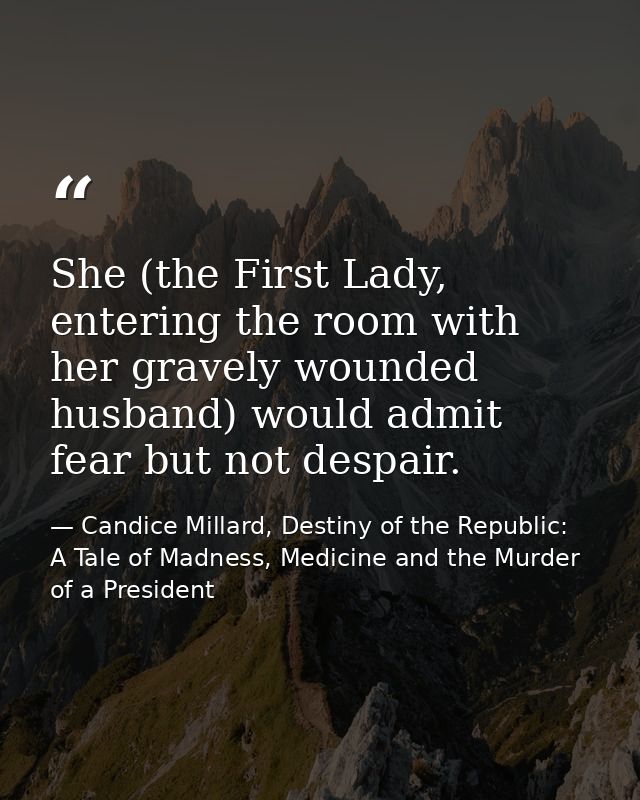 She (the First Lady, entering the room with her gravely wounded husband) would admit fear but not despair. — Candice Millard, Destiny of the Republic: A Tale of Madness, Medicine and the Murder of a President