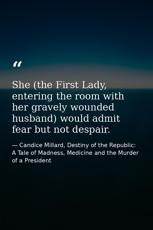 She (the First Lady, entering the room with her gravely wounded husband) would admit fear but not despair. — Candice Millard, Destiny of the Republic: A Tale of Madness, Medicine and the Murder of a President