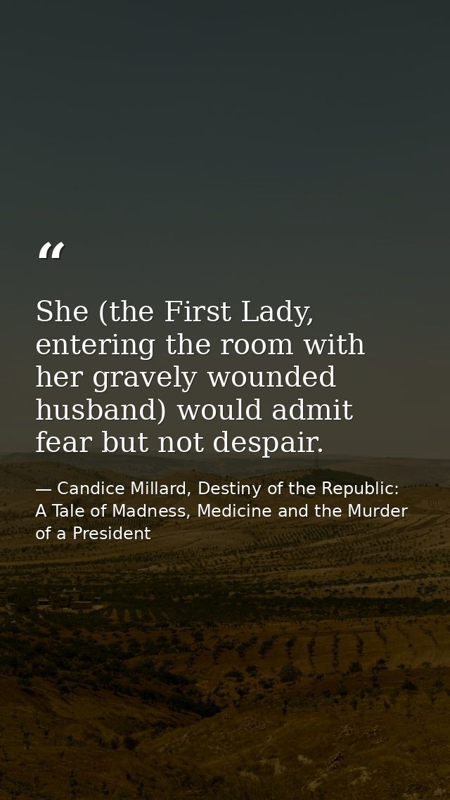 She (the First Lady, entering the room with her gravely wounded husband) would admit fear but not despair. — Candice Millard, Destiny of the Republic: A Tale of Madness, Medicine and the Murder of a President