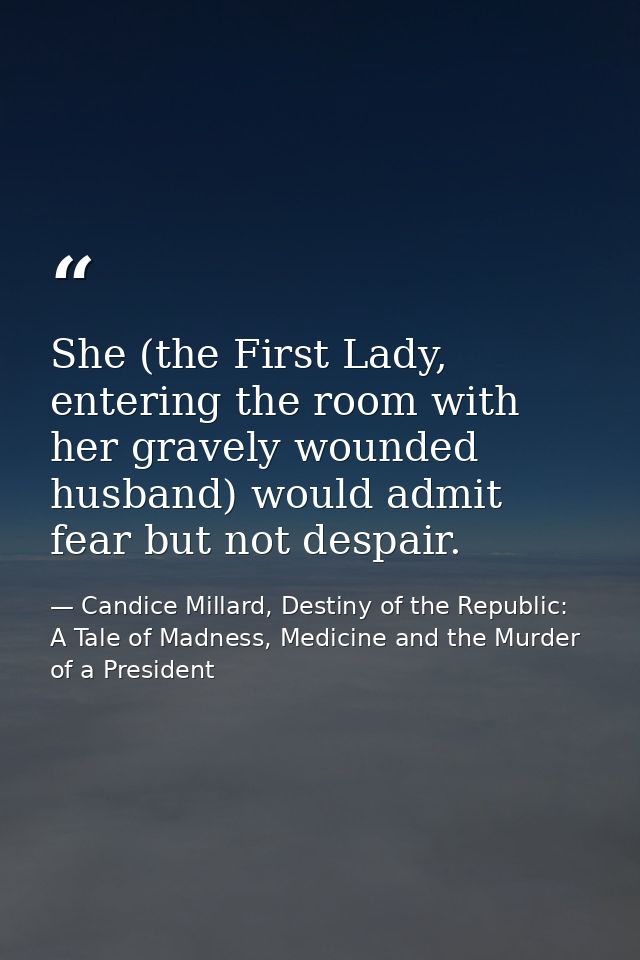 She (the First Lady, entering the room with her gravely wounded husband) would admit fear but not despair. — Candice Millard, Destiny of the Republic: A Tale of Madness, Medicine and the Murder of a President