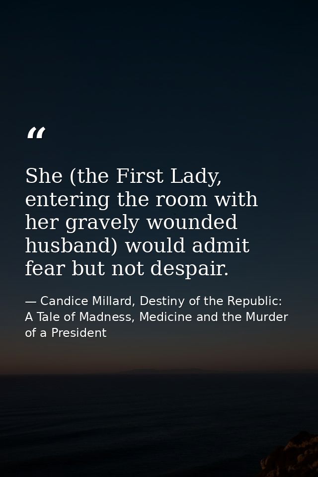 She (the First Lady, entering the room with her gravely wounded husband) would admit fear but not despair. — Candice Millard, Destiny of the Republic: A Tale of Madness, Medicine and the Murder of a President