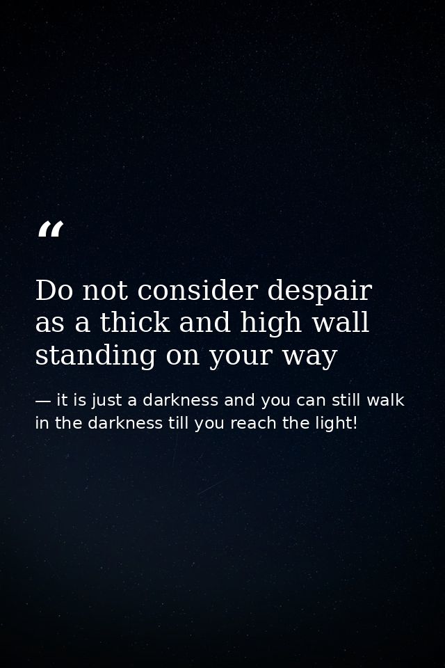 Do not consider despair as a thick and high wall standing on your way — it is just a darkness and you can still walk in the darkness till you reach the light!