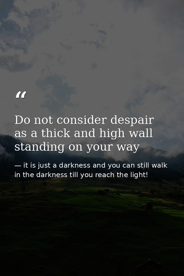 Do not consider despair as a thick and high wall standing on your way — it is just a darkness and you can still walk in the darkness till you reach the light!