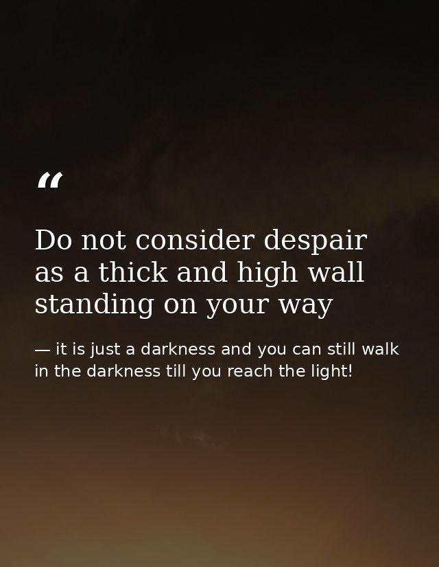 Do not consider despair as a thick and high wall standing on your way — it is just a darkness and you can still walk in the darkness till you reach the light!