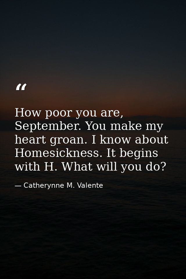 How poor you are, September. You make my heart groan. I know about Homesickness. It begins with H. What will you do? — Catherynne M. Valente