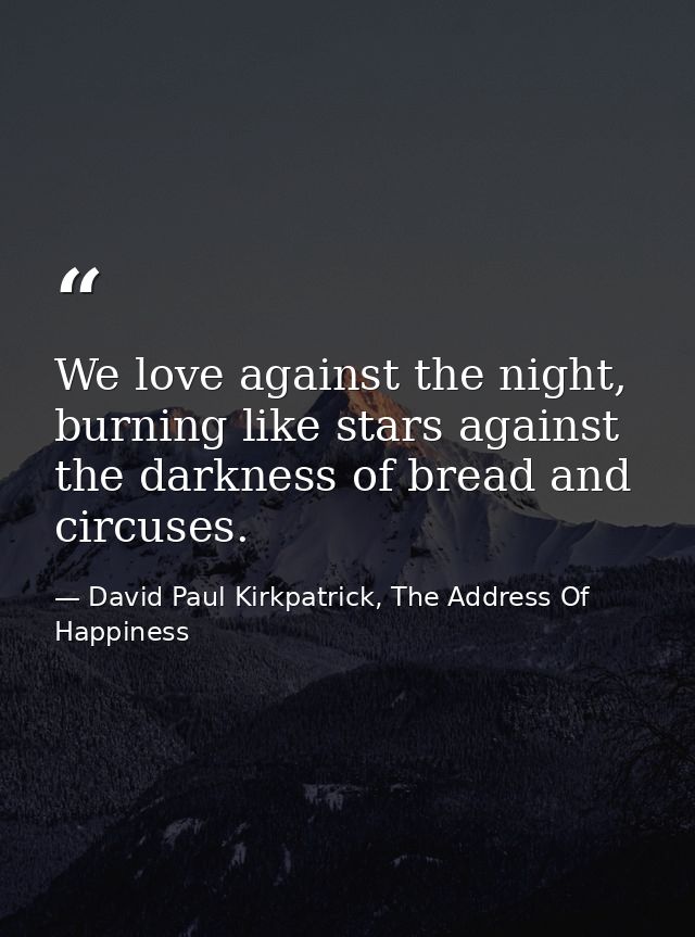 We love against the night, burning like stars against the darkness of bread and circuses. — David Paul Kirkpatrick, The Address Of Happiness