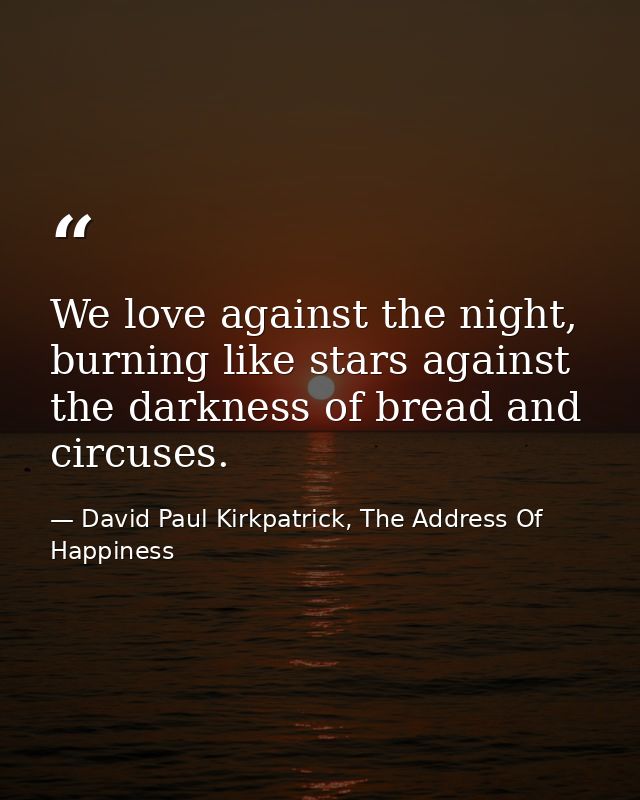 We love against the night, burning like stars against the darkness of bread and circuses. — David Paul Kirkpatrick, The Address Of Happiness