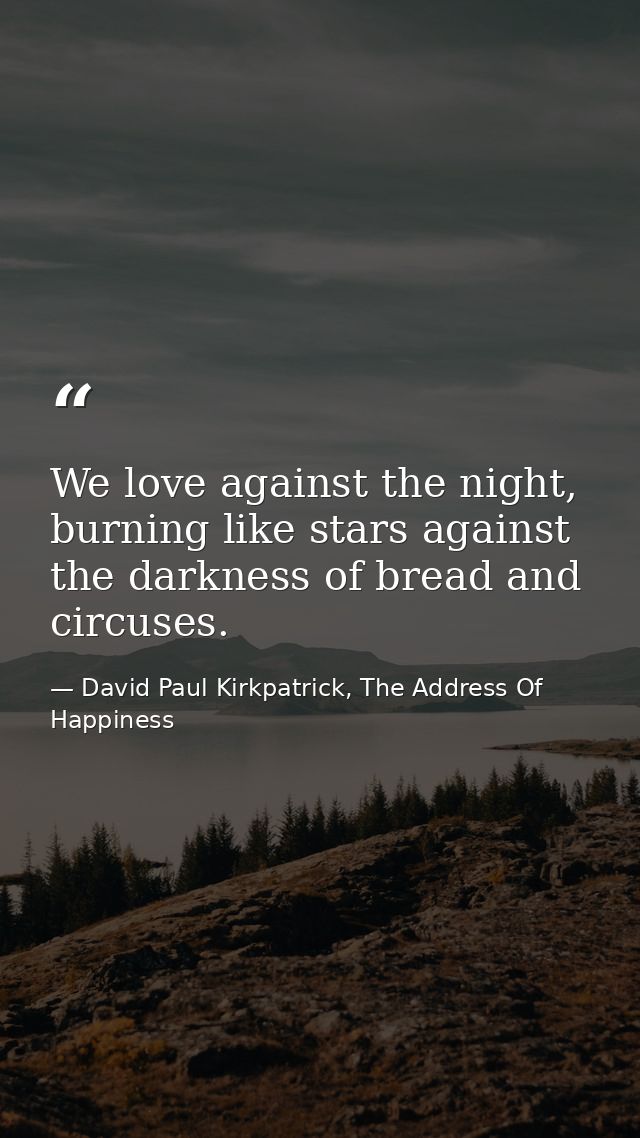 We love against the night, burning like stars against the darkness of bread and circuses. — David Paul Kirkpatrick, The Address Of Happiness