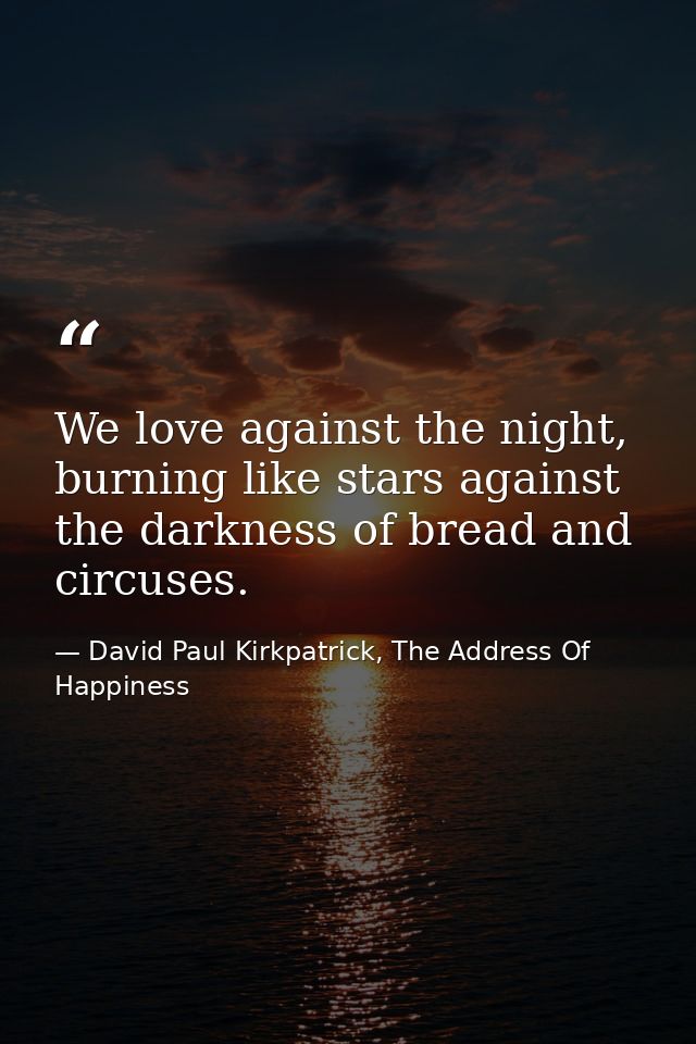 We love against the night, burning like stars against the darkness of bread and circuses. — David Paul Kirkpatrick, The Address Of Happiness