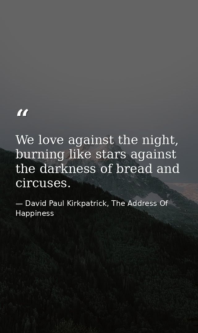 We love against the night, burning like stars against the darkness of bread and circuses. — David Paul Kirkpatrick, The Address Of Happiness