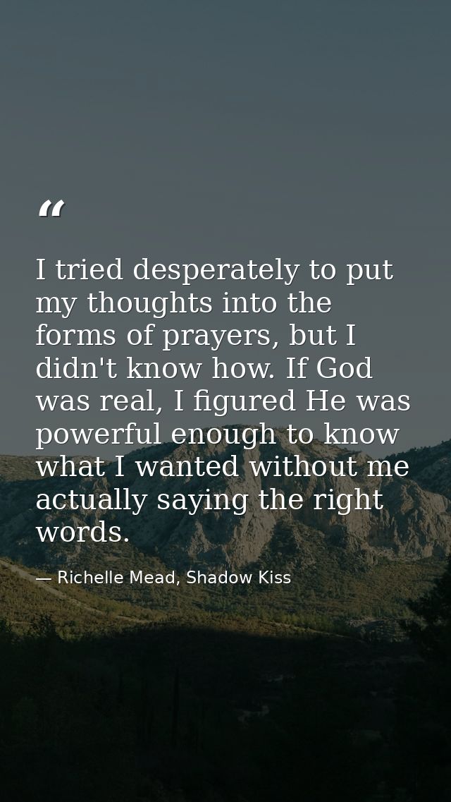 I tried desperately to put my thoughts into the forms of prayers, but I didn't know how. If God was real, I figured He w — Richelle Mead, Shadow Kiss