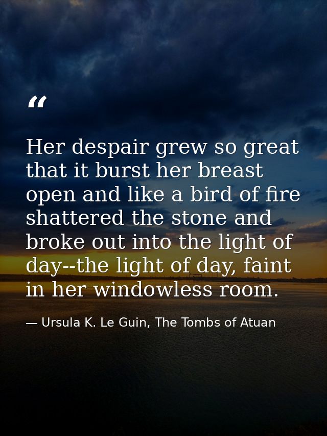 Her despair grew so great that it burst her breast open and like a bird of fire shattered the stone and broke out into t — Ursula K. Le Guin, The Tombs of Atuan