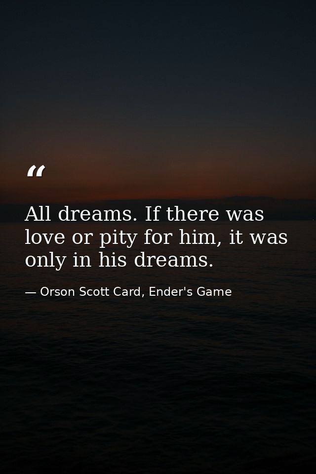 All dreams. If there was love or pity for him, it was only in his dreams. — Orson Scott Card, Ender's Game