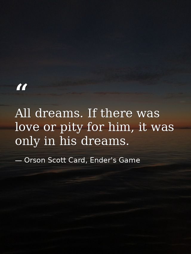 All dreams. If there was love or pity for him, it was only in his dreams. — Orson Scott Card, Ender's Game