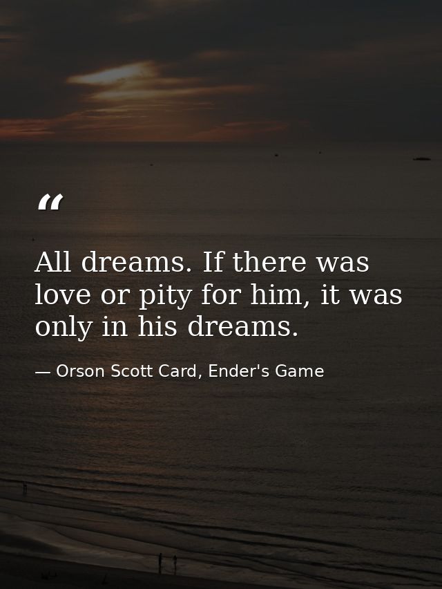 All dreams. If there was love or pity for him, it was only in his dreams. — Orson Scott Card, Ender's Game