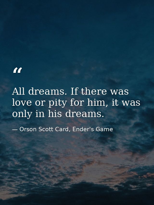 All dreams. If there was love or pity for him, it was only in his dreams. — Orson Scott Card, Ender's Game