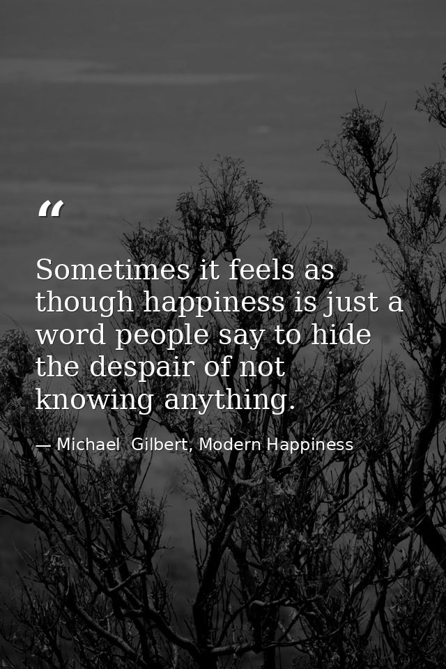 Sometimes it feels as though happiness is just a word people say to hide the despair of not knowing anything. — Michael  Gilbert, Modern Happiness