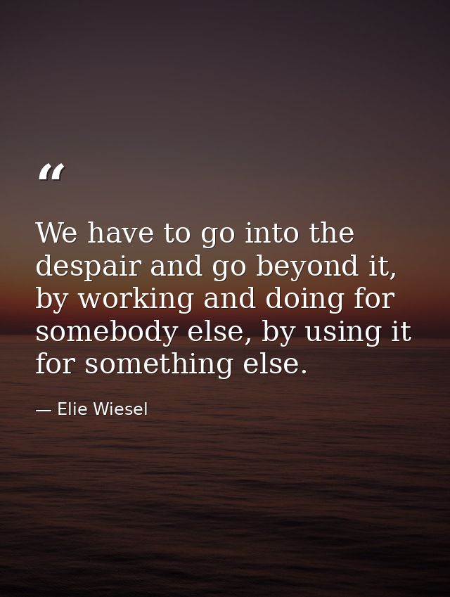 We have to go into the despair and go beyond it, by working and doing for somebody else, by using it for something else. — Elie Wiesel