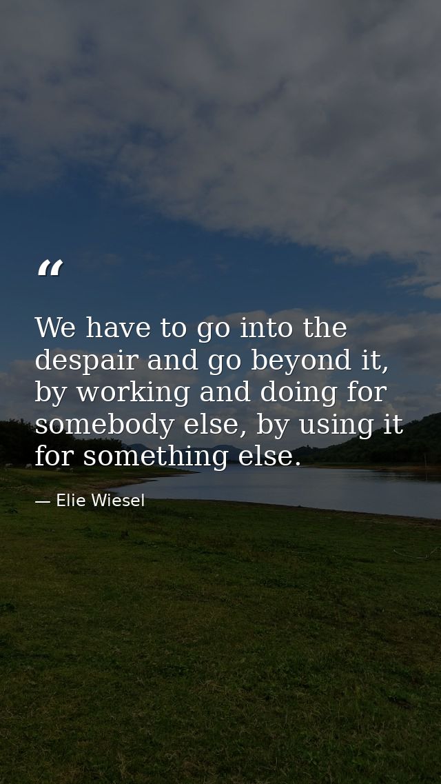 We have to go into the despair and go beyond it, by working and doing for somebody else, by using it for something else. — Elie Wiesel