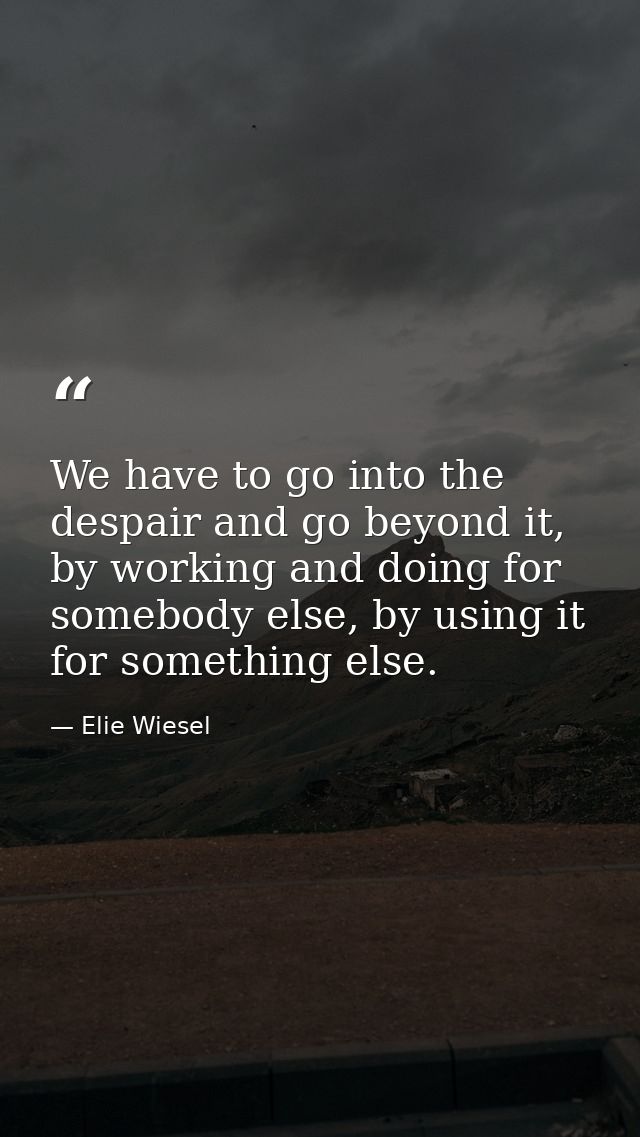 We have to go into the despair and go beyond it, by working and doing for somebody else, by using it for something else. — Elie Wiesel