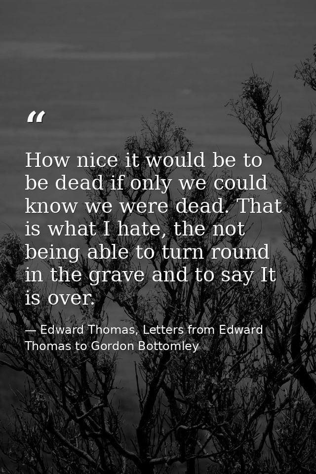 How nice it would be to be dead if only we could know we were dead. That is what I hate, the not being able to turn roun — Edward Thomas, Letters from Edward Thomas to Gordon Bottomley