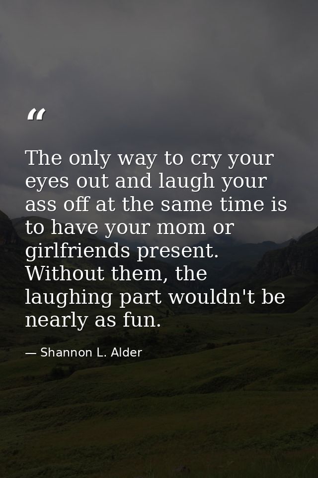 The only way to cry your eyes out and laugh your ass off at the same time is to have your mom or girlfriends present. Wi — Shannon L. Alder